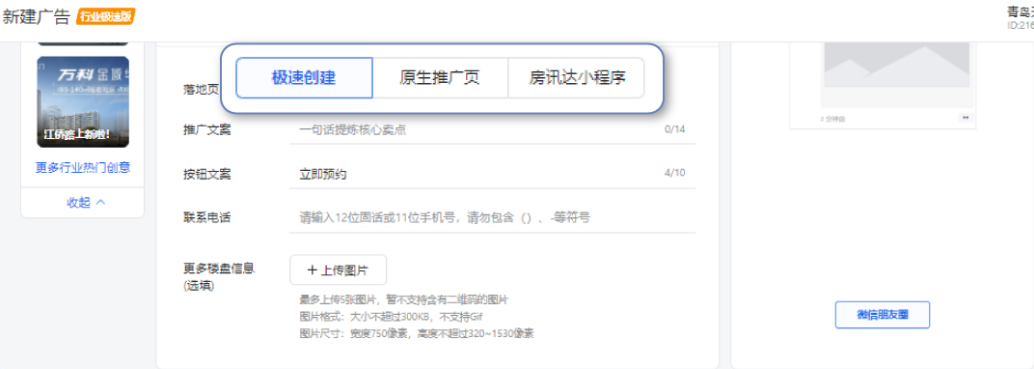 创建落地页:支持搭建极速创建/原生推广页/房迅达三种类型的落地页。 a. 极速创建:最便捷的创建方式,落地页相对比较简单 b. 原生推广页:相对极速创建来说,功能更加齐全,适合有一定优化能力的客户 c. 房讯达小程序:房产行业一站式小程序,链路齐全,效果容易回收。 创建落地页:支持搭建极速创建/原生推广页/房迅达三种类型的落地页。 a. 极速创建:最便捷的创建方式,落地页相对比较简单 b. 原生推广页:相对极速创建来说,功能更加齐全,适合有一定优化能力的客户 c. 房讯达小程序:房产行业一站式小程序,链路齐全,效果容易回收。